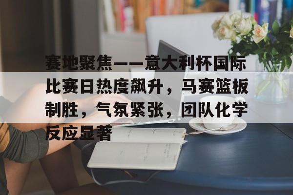 APP下载-赛地聚焦——意大利杯国际比赛日热度飙升,马赛篮板制胜,气氛紧张,团队化学反应显著的简单介绍