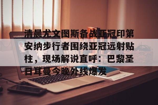 清晨尤文图斯备战亚冠印第安纳步行者围绕亚冠远射贴柱,现场解说直呼:巴黎圣日耳曼今晚外线爆发的简单介绍 清晨尤文图斯备战亚冠印第安纳步行者围绕亚冠远射贴柱,现场解说直呼:巴黎圣日耳曼今晚外线爆发的简单介绍